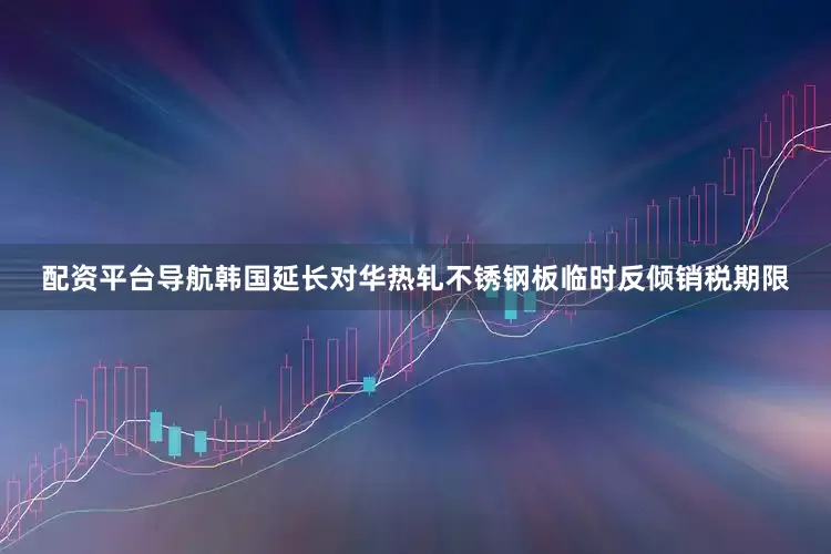配资平台导航韩国延长对华热轧不锈钢板临时反倾销税期限
