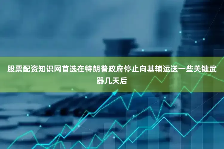 股票配资知识网首选在特朗普政府停止向基辅运送一些关键武器几天后