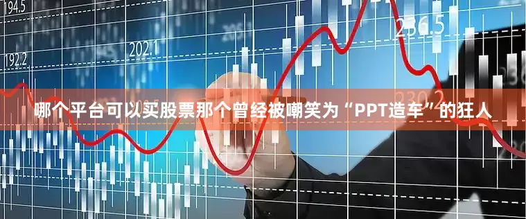 哪个平台可以买股票那个曾经被嘲笑为“PPT造车”的狂人